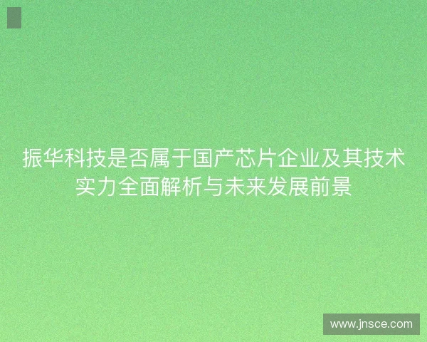 振华科技是否属于国产芯片企业及其技术实力全面解析与未来发展前景 振华科技是否属于国产芯片企业及其技术实力全面解析与未来发展前景