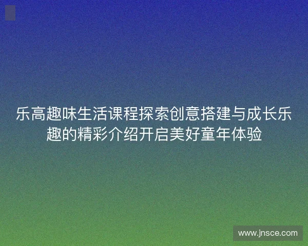 乐高趣味生活课程探索创意搭建与成长乐趣的精彩介绍开启美好童年体验