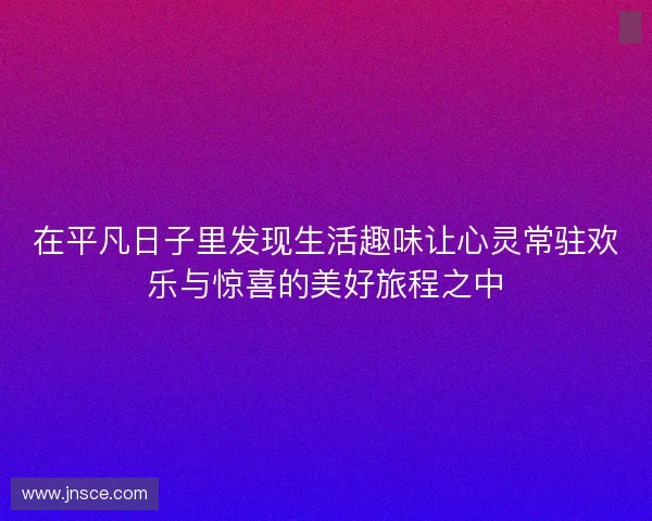 在平凡日子里发现生活趣味让心灵常驻欢乐与惊喜的美好旅程之中 在平凡日子里发现生活趣味让心灵常驻欢乐与惊喜的美好旅程之中